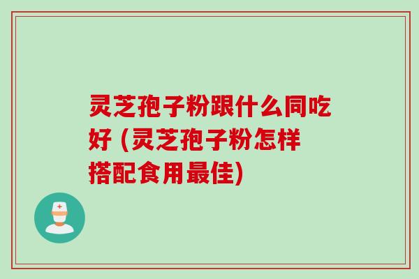 灵芝孢子粉跟什么同吃好 (灵芝孢子粉怎样搭配食用最佳)