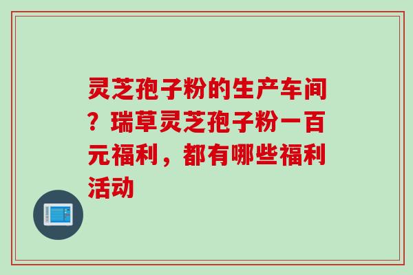 灵芝孢子粉的生产车间？瑞草灵芝孢子粉一百元福利，都有哪些福利活动