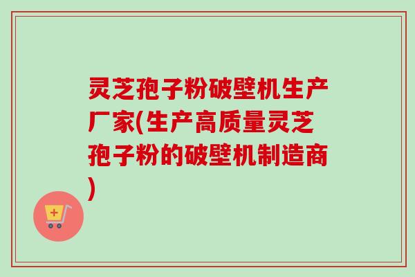 灵芝孢子粉破壁机生产厂家(生产高质量灵芝孢子粉的破壁机制造商)