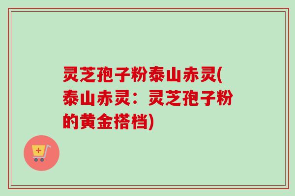灵芝孢子粉泰山赤灵(泰山赤灵：灵芝孢子粉的黄金搭档)
