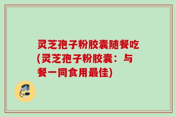 灵芝孢子粉胶囊随餐吃(灵芝孢子粉胶囊：与餐一同食用最佳)