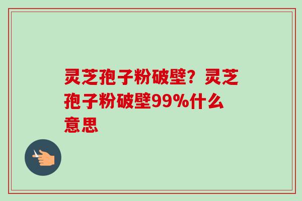 灵芝孢子粉破壁？灵芝孢子粉破壁99%什么意思
