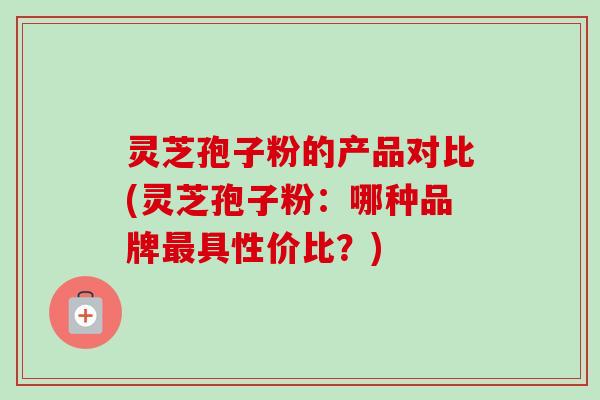 灵芝孢子粉的产品对比(灵芝孢子粉：哪种品牌最具性价比？)
