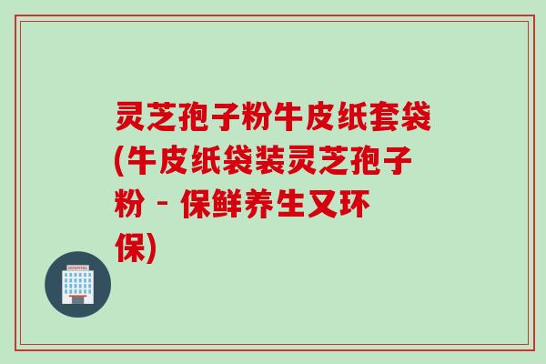 灵芝孢子粉牛皮纸套袋(牛皮纸袋装灵芝孢子粉 - 保鲜养生又环保)