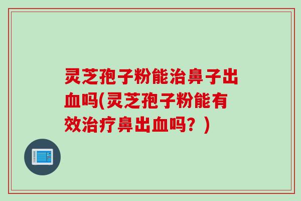 灵芝孢子粉能治鼻子出血吗(灵芝孢子粉能有效治疗鼻出血吗？)