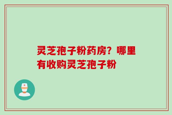 灵芝孢子粉药房？哪里有收购灵芝孢子粉
