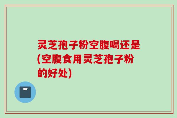灵芝孢子粉空腹喝还是(空腹食用灵芝孢子粉的好处)
