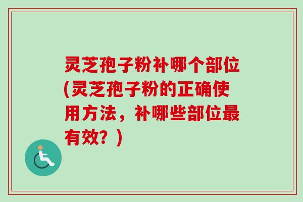 灵芝孢子粉补哪个部位(灵芝孢子粉的正确使用方法，补哪些部位最有效？)