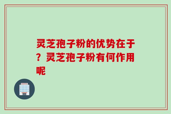 灵芝孢子粉的优势在于?灵芝孢子粉有何作用呢 灵芝孢子粉的优势在于?灵芝孢子粉有何作用呢