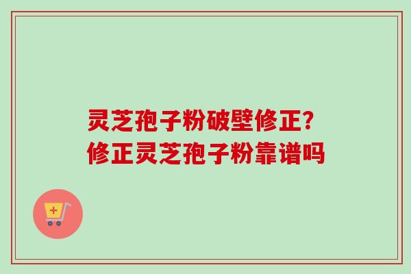 灵芝孢子粉破壁修正？修正灵芝孢子粉靠谱吗