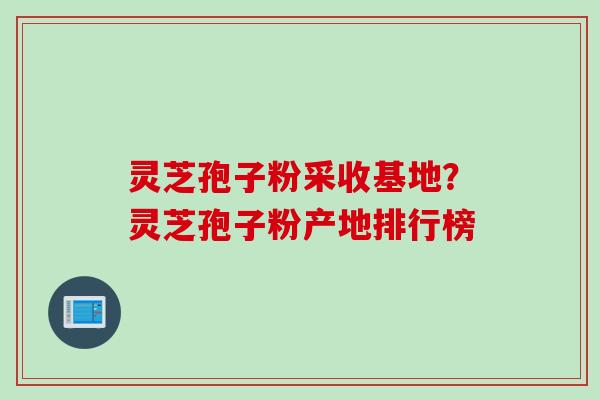灵芝孢子粉采收基地？灵芝孢子粉产地排行榜
