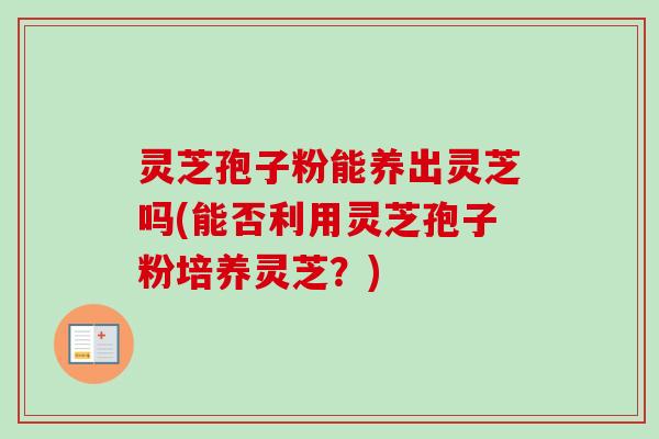 灵芝孢子粉能养出灵芝吗(能否利用灵芝孢子粉培养灵芝？)