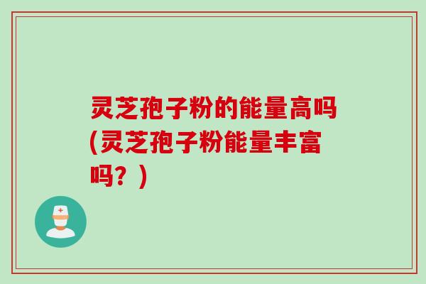 灵芝孢子粉的能量高吗(灵芝孢子粉能量丰富吗？)