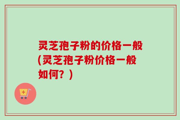 灵芝孢子粉的价格一般(灵芝孢子粉价格一般如何？)