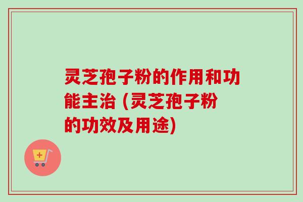 灵芝孢子粉的作用和功能主治 (灵芝孢子粉的功效及用途)