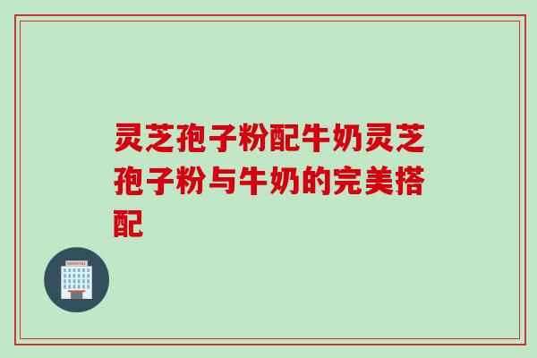 灵芝孢子粉配牛奶灵芝孢子粉与牛奶的完美搭配
