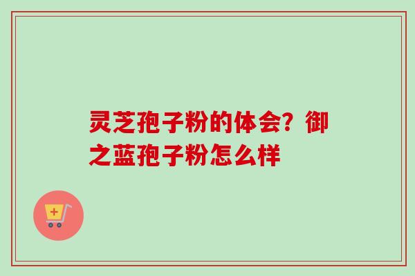 灵芝孢子粉的体会？御之蓝孢子粉怎么样
