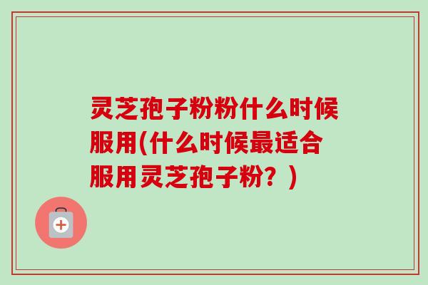 灵芝孢子粉粉什么时候服用(什么时候最适合服用灵芝孢子粉？)
