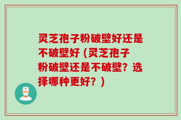 灵芝孢子粉破壁好还是不破壁好 (灵芝孢子粉破壁还是不破壁？选择哪种更好？)