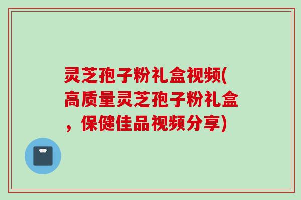 灵芝孢子粉礼盒视频(高质量灵芝孢子粉礼盒，保健佳品视频分享)