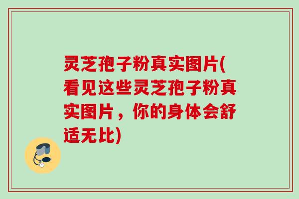 灵芝孢子粉真实图片(看见这些灵芝孢子粉真实图片，你的身体会舒适无比)