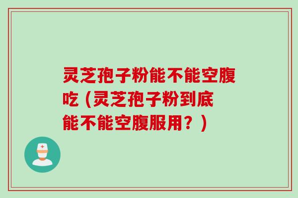 灵芝孢子粉能不能空腹吃 (灵芝孢子粉到底能不能空腹服用？)
