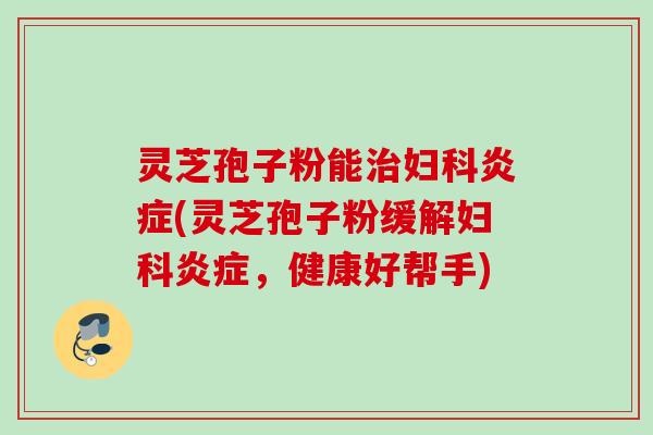 灵芝孢子粉能治妇科炎症(灵芝孢子粉缓解妇科炎症，健康好帮手)