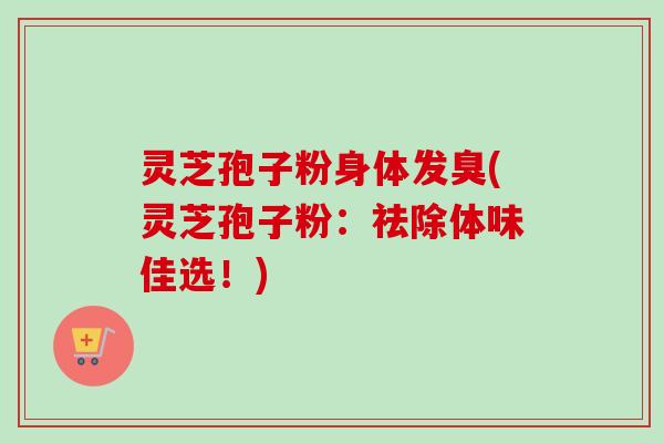 灵芝孢子粉身体发臭(灵芝孢子粉：祛除体味佳选！)