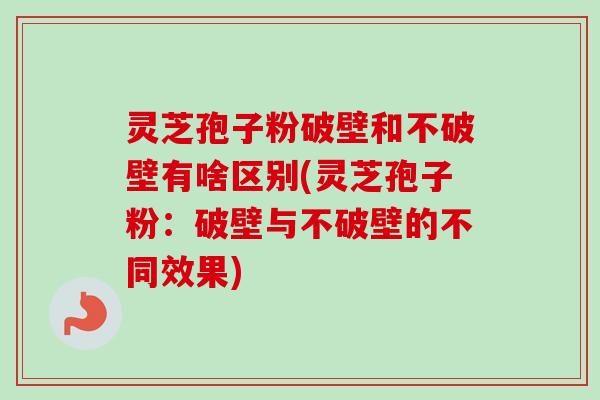 灵芝孢子粉破壁和不破壁有啥区别(灵芝孢子粉：破壁与不破壁的不同效果)