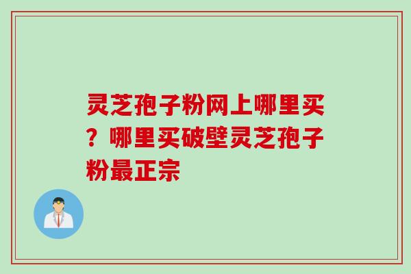 灵芝孢子粉网上哪里买？哪里买破壁灵芝孢子粉最正宗
