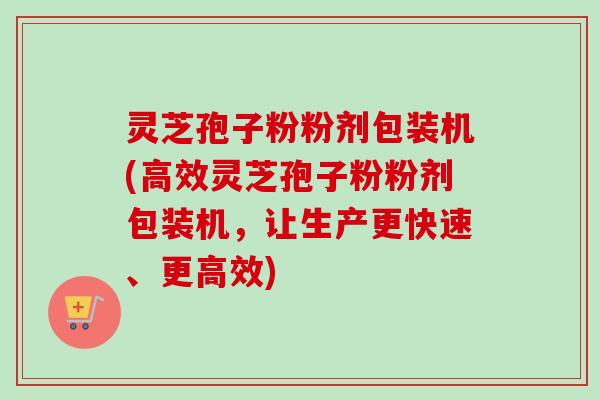 灵芝孢子粉粉剂包装机(高效灵芝孢子粉粉剂包装机，让生产更快速、更高效)