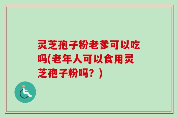 灵芝孢子粉老爹可以吃吗(老年人可以食用灵芝孢子粉吗？)