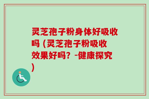 灵芝孢子粉身体好吸收吗 (灵芝孢子粉吸收效果好吗？-健康探究)