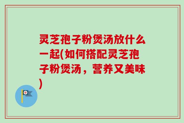 灵芝孢子粉煲汤放什么一起(如何搭配灵芝孢子粉煲汤,营养又美味) 灵芝孢子粉煲汤放什么一起(如何搭配灵芝孢子粉煲汤,营养又美味)