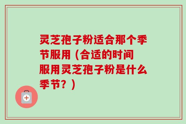 灵芝孢子粉适合那个季节服用 (合适的时间服用灵芝孢子粉是什么季节?) 灵芝孢子粉适合那个季节服用 (合适的时间服用灵芝孢子粉是什么季节?)