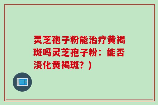 灵芝孢子粉能治疗黄褐斑吗灵芝孢子粉：能否淡化黄褐斑？)