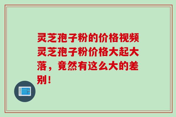 灵芝孢子粉的价格视频灵芝孢子粉价格大起大落，竟然有这么大的差别！