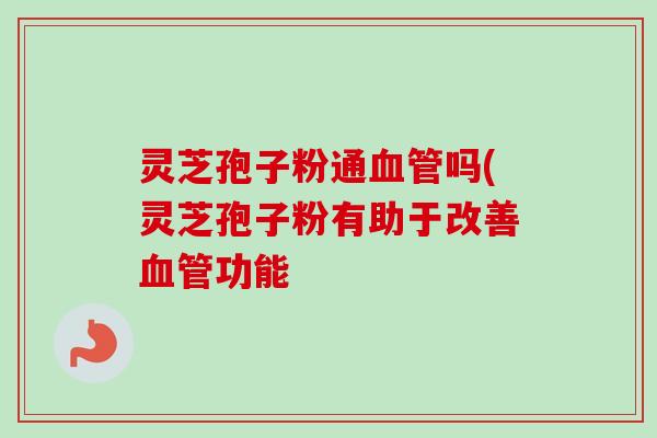 灵芝孢子粉通血管吗(灵芝孢子粉有助于改善血管功能