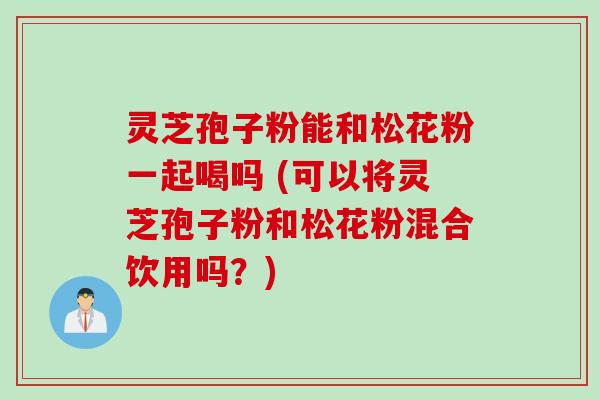 灵芝孢子粉能和松花粉一起喝吗 (可以将灵芝孢子粉和松花粉混合饮用吗？)