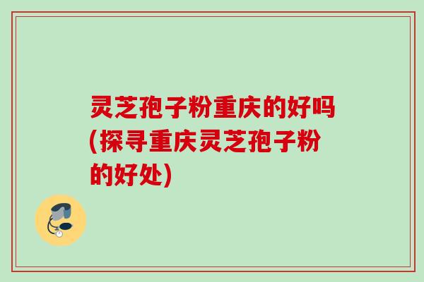 灵芝孢子粉重庆的好吗(探寻重庆灵芝孢子粉的好处)