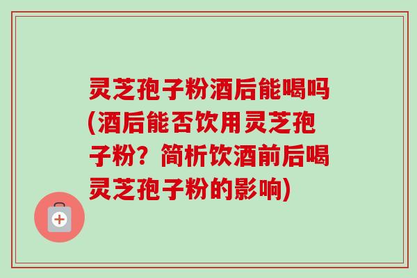 灵芝孢子粉酒后能喝吗(酒后能否饮用灵芝孢子粉？简析饮酒前后喝灵芝孢子粉的影响)