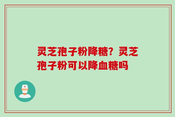 灵芝孢子粉降糖?灵芝孢子粉可以降吗 灵芝孢子粉降糖?灵芝孢子粉可以降吗