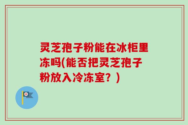 灵芝孢子粉能在冰柜里冻吗(能否把灵芝孢子粉放入冷冻室?) 灵芝孢子粉能在冰柜里冻吗(能否把灵芝孢子粉放入冷冻室?)
