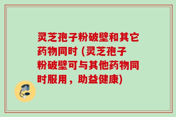 灵芝孢子粉破壁和其它药物同时 (灵芝孢子粉破壁可与其他药物同时服用，助益健康)