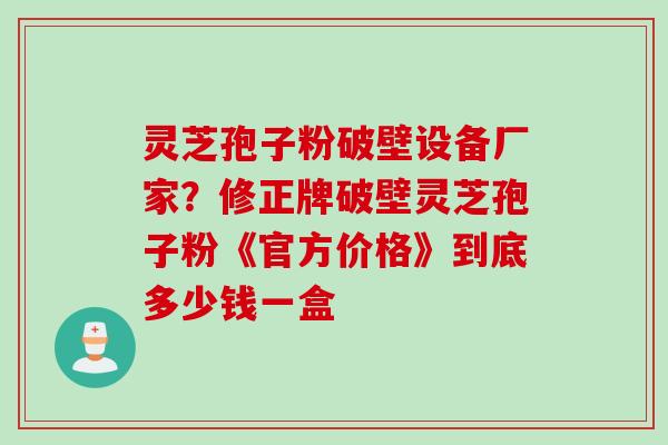 灵芝孢子粉破壁设备厂家？修正牌破壁灵芝孢子粉《官方价格》到底多少钱一盒