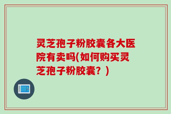 灵芝孢子粉胶囊各大医院有卖吗(如何购买灵芝孢子粉胶囊？)
