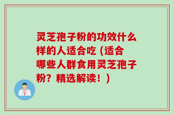 灵芝孢子粉的功效什么样的人适合吃 (适合哪些人群食用灵芝孢子粉？精选解读！)