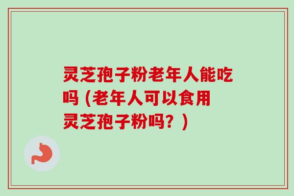 灵芝孢子粉老年人能吃吗 (老年人可以食用灵芝孢子粉吗？)