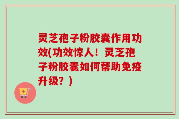 灵芝孢子粉胶囊作用功效(功效惊人！灵芝孢子粉胶囊如何帮助免疫升级？)
