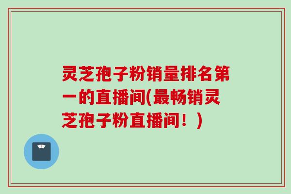灵芝孢子粉销量排名第一的直播间(最畅销灵芝孢子粉直播间！)